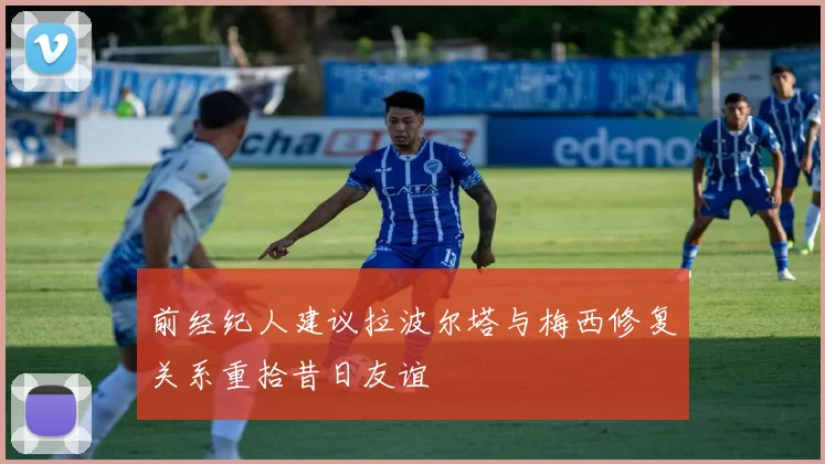 前经纪人建议拉波尔塔与梅西修复关系重拾昔日友谊