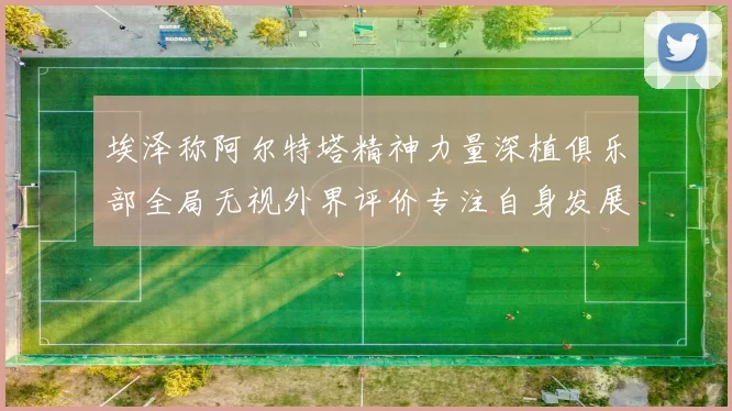 埃泽称阿尔特塔精神力量深植俱乐部全局无视外界评价专注自身发展
