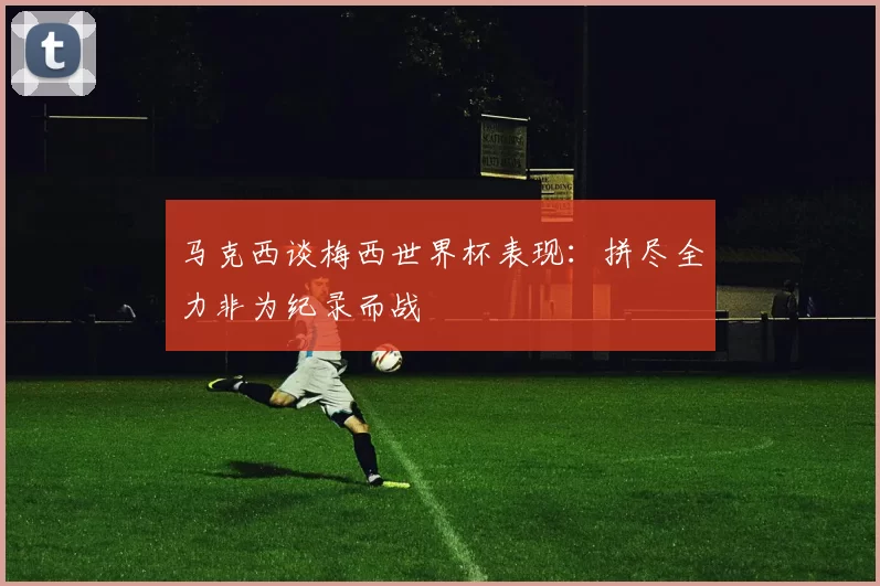马克西谈梅西世界杯表现：拼尽全力非为纪录而战