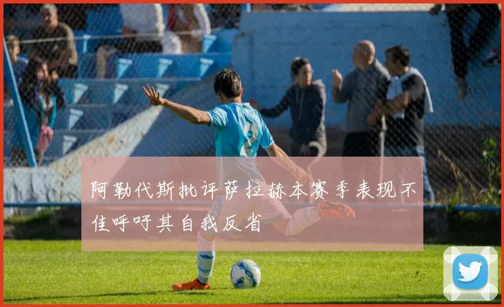 阿勒代斯批评萨拉赫本赛季表现不佳呼吁其自我反省