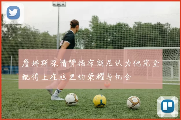 詹姆斯深情赞扬布朗尼认为他完全配得上在这里的荣耀与机会