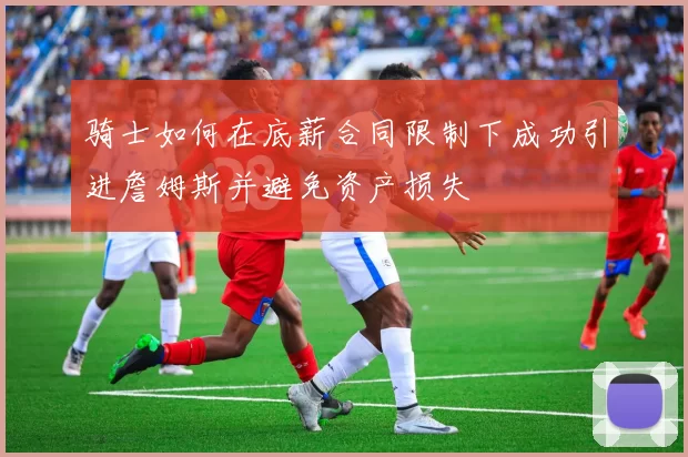 骑士如何在底薪合同限制下成功引进詹姆斯并避免资产损失