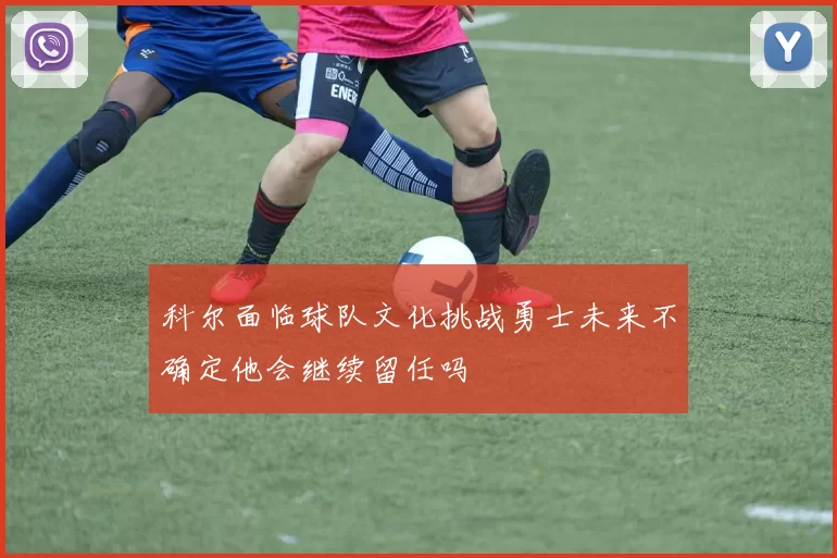 科尔面临球队文化挑战勇士未来不确定他会继续留任吗