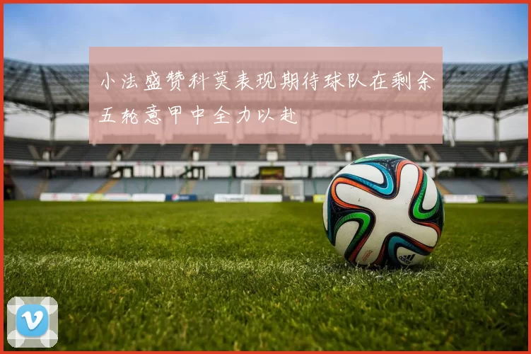 小法盛赞科莫表现期待球队在剩余五轮意甲中全力以赴