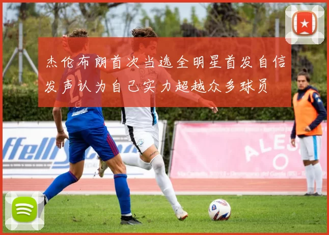 杰伦布朗首次当选全明星首发自信发声认为自己实力超越众多球员