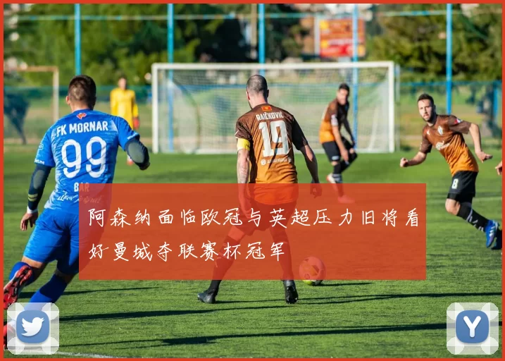 阿森纳面临欧冠与英超压力旧将看好曼城夺联赛杯冠军
