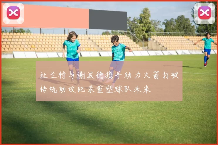 杜兰特与谢泼德携手助力火箭打破传统助攻纪录重塑球队未来