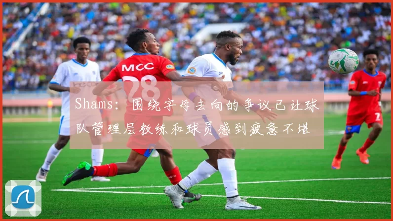 Shams：围绕字母去向的争议已让球队管理层教练和球员感到疲惫不堪