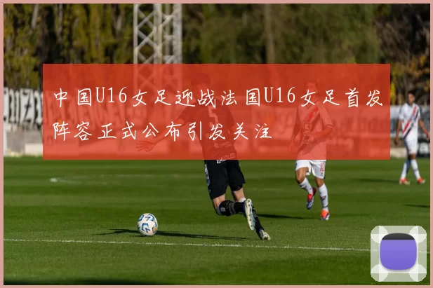 中国U16女足迎战法国U16女足首发阵容正式公布引发关注