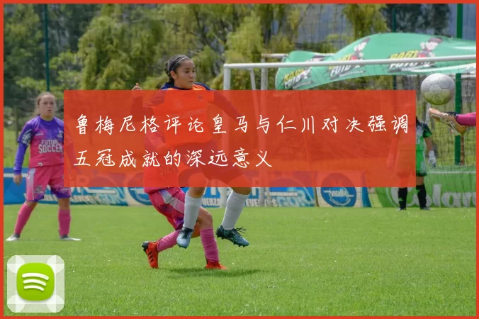 鲁梅尼格评论皇马与仁川对决强调五冠成就的深远意义
