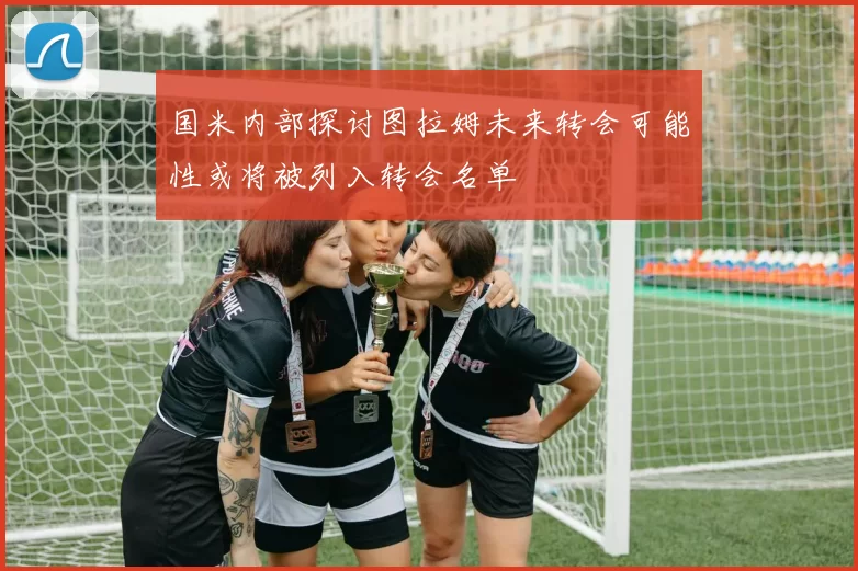 国米内部探讨图拉姆未来转会可能性或将被列入转会名单