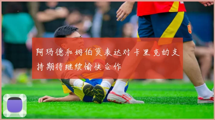 阿玛德和姆伯莫表达对卡里克的支持期待继续愉快合作