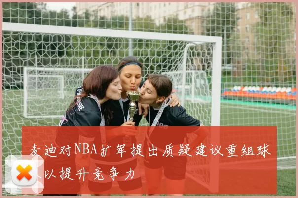 麦迪对NBA扩军提出质疑建议重组球队以提升竞争力