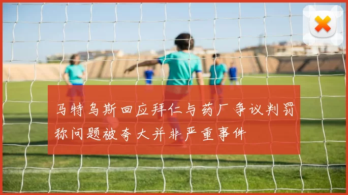 马特乌斯回应拜仁与药厂争议判罚称问题被夸大并非严重事件