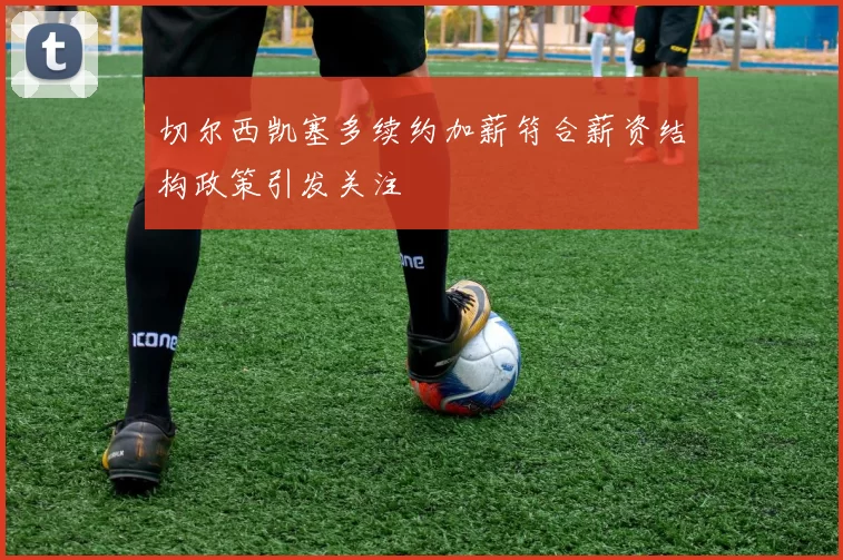 切尔西凯塞多续约加薪符合薪资结构政策引发关注
