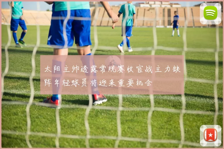 太阳主帅透露常规赛收官战主力缺阵年轻球员将迎来重要机会