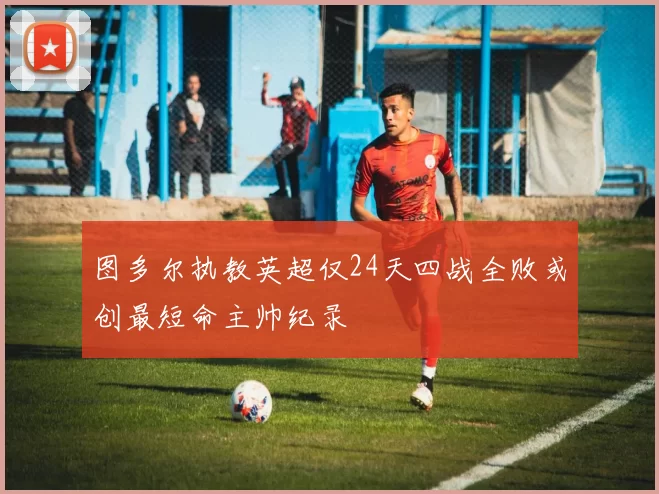 图多尔执教英超仅24天四战全败或创最短命主帅纪录