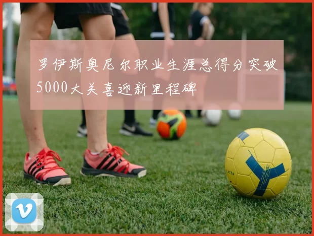 罗伊斯奥尼尔职业生涯总得分突破5000大关喜迎新里程碑