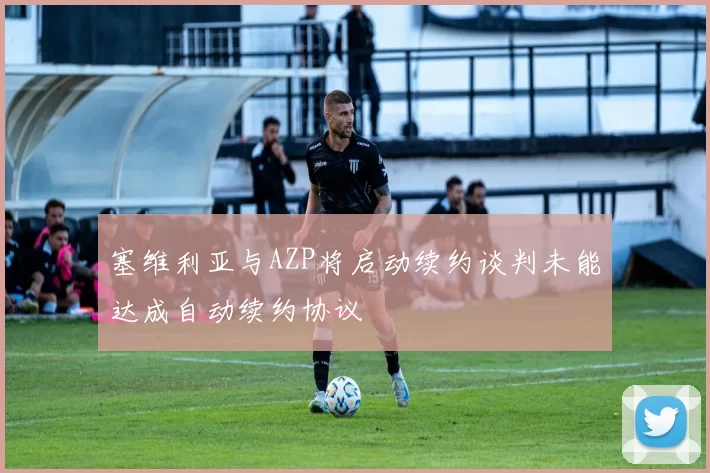 塞维利亚与AZP将启动续约谈判未能达成自动续约协议