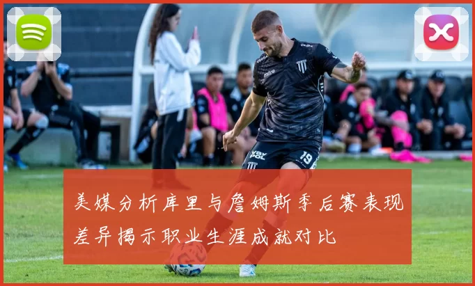 美媒分析库里与詹姆斯季后赛表现差异揭示职业生涯成就对比