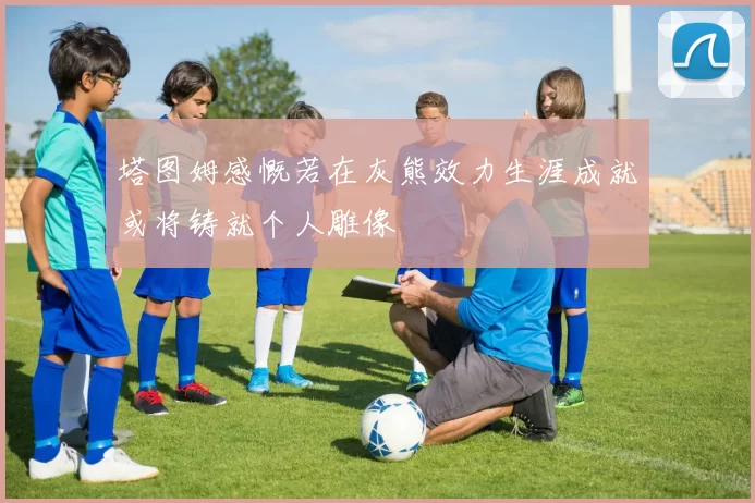 塔图姆感慨若在灰熊效力生涯成就或将铸就个人雕像