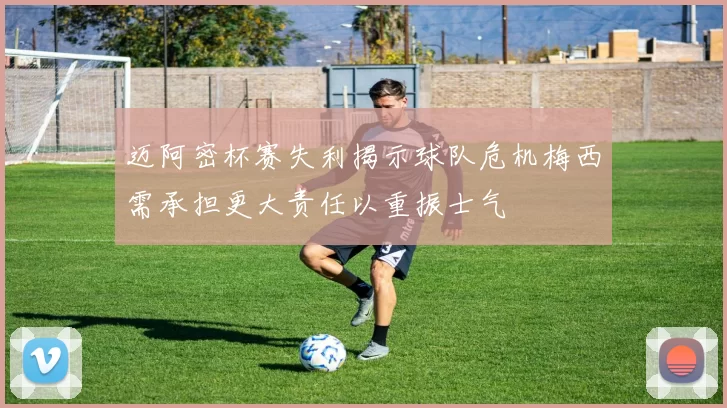 迈阿密杯赛失利揭示球队危机梅西需承担更大责任以重振士气