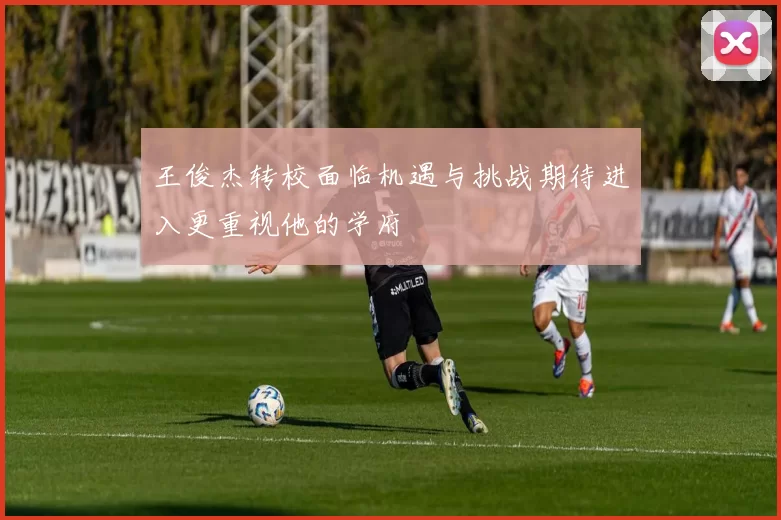 王俊杰转校面临机遇与挑战期待进入更重视他的学府