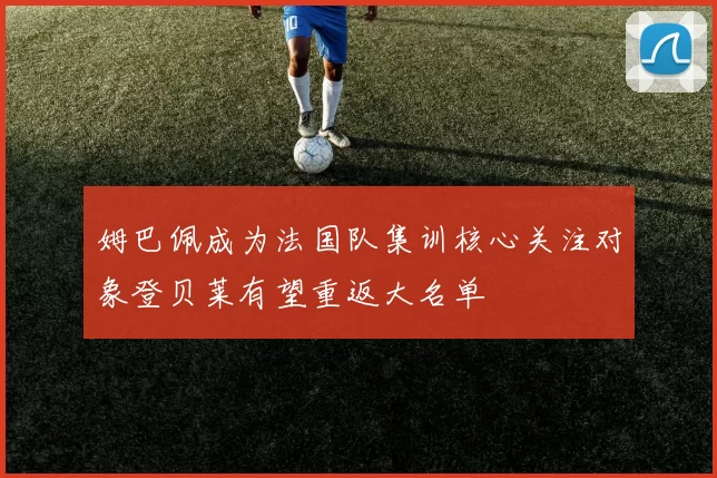 姆巴佩成为法国队集训核心关注对象登贝莱有望重返大名单