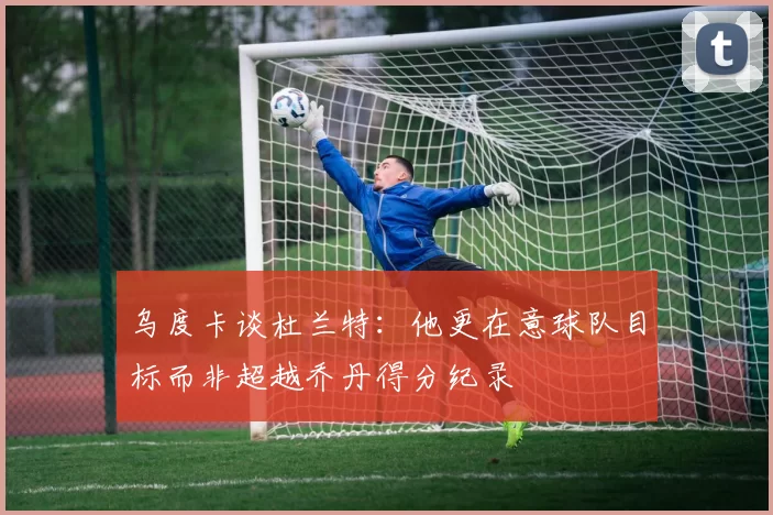 乌度卡谈杜兰特：他更在意球队目标而非超越乔丹得分纪录