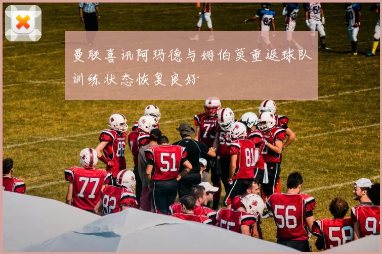 曼联喜讯阿玛德与姆伯莫重返球队训练状态恢复良好