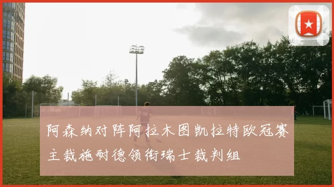 阿森纳对阵阿拉木图凯拉特欧冠赛主裁施耐德领衔瑞士裁判组