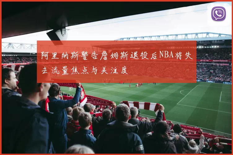 阿里纳斯警告詹姆斯退役后NBA将失去流量焦点与关注度