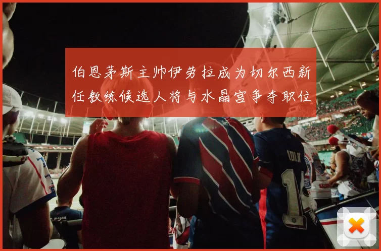 伯恩茅斯主帅伊劳拉成为切尔西新任教练候选人将与水晶宫争夺职位