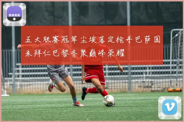 五大联赛冠军尘埃落定枪手巴萨国米拜仁巴黎齐聚巅峰荣耀
