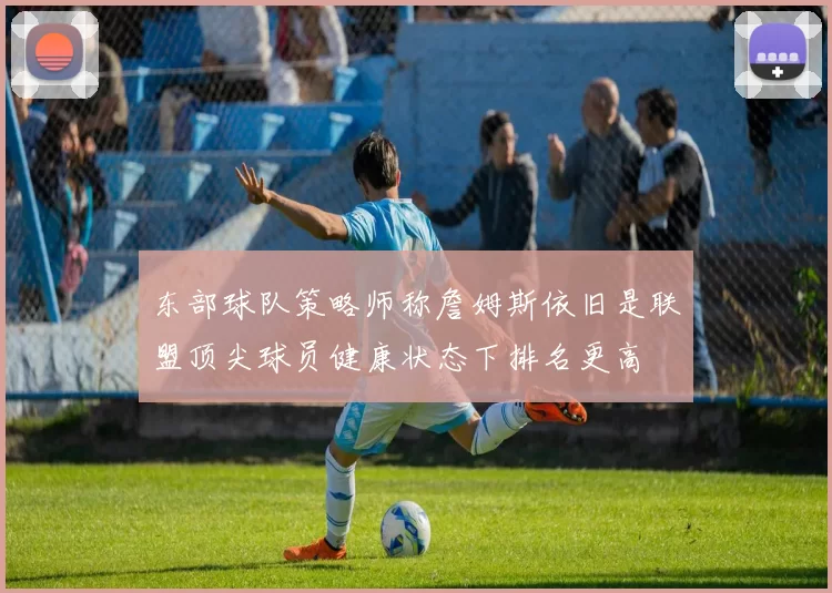 东部球队策略师称詹姆斯依旧是联盟顶尖球员健康状态下排名更高
