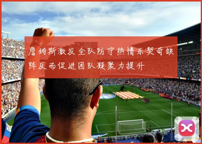 詹姆斯激发全队防守热情东契奇缺阵反而促进团队凝聚力提升
